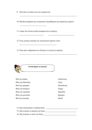 ilias ili Οδύσσεια Τα απίθανα... τριτάκια! Tετάρτη τάξη
8. Πώς ήταν διακοσμημένα τα πήλινα αγγεία της εποχής εκείνης;
_______________________________________________________________
9. Πώς ήταν τα σπίτια τους την εποχή αυτή;
______________________________________________________________
10. Μεγάλα ποιήματα που ιστορούσαν κατορθώματα και περιπέτειες ηρώων:
_____________________________
11. Γράψε δυο τέτοια μεγάλα ποιήματα που γνωρίζεις:
__________________________ ____________________________
12. Ένας μεγάλος ποιητής των γεωμετρικών χρόνων είναι:
________________________________________
13. Ποια ήταν η θρησκεία των Ελλήνων σε αυτή την περίοδο;
______________________________________________________________
Θεά της σοφίας Απόλλωνας
Θεός της θάλασσας Άρης
Θεά της ομορφιάς Ποσειδώνας
Θεός του πολέμου Ερμής
Θεός του εμπορίου Αφροδίτη
Θεός της μουσικής Δήμητρα
Θεά της γεωργίας Αθηνά
14. Πού κατοικούσαν οι δώδεκα θεοί; __________________________________
15. Πώς λεγόταν το φαγητό των θεών; _________________________________
Αντιστοίχισε τα σωστά:
 