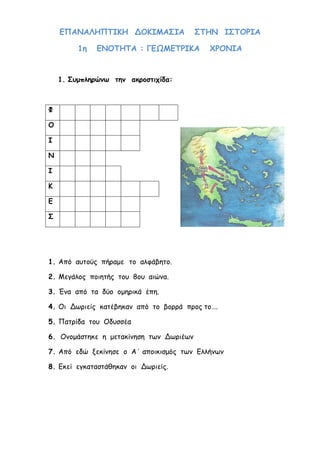 ilias ili Οδύσσεια Τα απίθανα... τριτάκια! Tετάρτη τάξη
16. Πώς λεγόταν το ποτό των θεών; ___________________________________
ΕΠΑΝΑΛΗΠΤΙΚΗ ΔΟΚΙΜΑΣΙΑ ΣΤΗΝ ΙΣΤΟΡΙΑ
1η ΕΝΟΤΗΤΑ : ΓΕΩΜΕΤΡΙΚΑ ΧΡΟΝΙΑ
1. Συμπληρώνω την ακροστιχίδα:
Φ
Ο
Ι
Ν
Ι
Κ
Ε
Σ
1. Από αυτούς πήραμε το αλφάβητο.
2. Μεγάλος ποιητής του 8ου αιώνα.
3. Ένα από τα δύο ομηρικά έπη.
4. Οι Δωριείς κατέβηκαν από το βορρά προς το….
5. Πατρίδα του Οδυσσέα
6. Ονομάστηκε η μετακίνηση των Δωριέων
7. Από εδώ ξεκίνησε ο Α΄ αποικισμός των Ελλήνων
8. Εκεί εγκαταστάθηκαν οι Δωριείς.
 