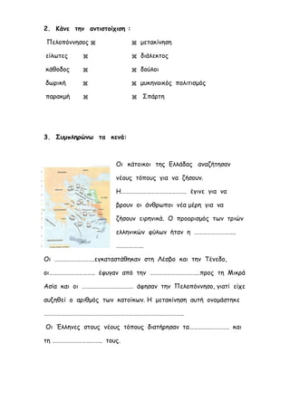 ilias ili Οδύσσεια Τα απίθανα... τριτάκια! Tετάρτη τάξη
2. Κάνε την αντιστοίχιση :
Πελοπόννησος   μετακίνηση
είλωτες   διάλεκτος
κάθοδος   δούλοι
δωρική   μυκηναϊκός πολιτισμός
παρακμή   Σπάρτη
3. Συμπληρώνω τα κενά:
Οι κάτοικοι της Ελλάδας αναζήτησαν νέους τόπους για
να ζήσουν. Η………………………………………. έγινε για να βρουν οι
άνθρωποι νέα μέρη για να ζήσουν ειρηνικά. Ο προορισμός
των τριών ελληνικών φύλων ήταν η ………………………..
……………….
Οι ……………………….εγκαταστάθηκαν στη Λέσβο και την
Τένεδο, οι………………………….. έφυγαν από την
……………………………..προς τη Μικρά Ασία και οι ……………………………… άφησαν την
Πελοπόννησο, γιατί είχε αυξηθεί ο αριθμός των κατοίκων. Η μετακίνηση αυτή
ονομάστηκε ……………………………………………………………………………………..
Οι Έλληνες στους νέους τόπους διατήρησαν τα………………………. και τη
…………………………….. τους.
 