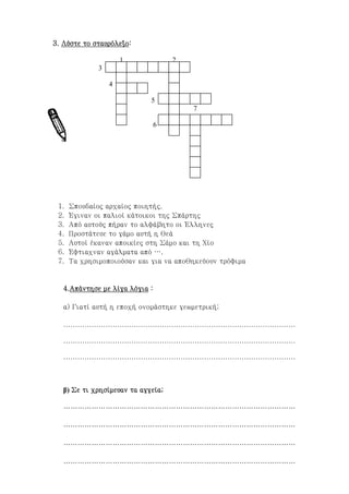 ilias ili Οδύσσεια Τα απίθανα... τριτάκια! Tετάρτη τάξη
3. Λύστε το σταυρόλεξο:
1 2
3
4
5
7
6
1. Σπουδαίος αρχαίος ποιητής.
2. Έγιναν οι παλιοί κάτοικοι της Σπάρτης
3. Από αυτούς πήραν το αλφάβητο οι Έλληνες
4. Προστάτευε το γάμο αυτή η θεά
5. Αυτοί έκαναν αποικίες στη Σάμο και τη Χίο
6. Έφτιαχναν αγάλματα από ….
7. Τα χρησιμοποιούσαν και για να αποθηκεύουν τρόφιμα
4.Απάντησε με λίγα λόγια :
α) Γιατί αυτή η εποχή ονομάστηκε γεωμετρική;
………………………………………………………………………………………
………………………………………………………………………………………
………………………………………………………………………………………
β) Σε τι χρησίμευαν τα αγγεία;
………………………………………………………………………………………
………………………………………………………………………………………
 