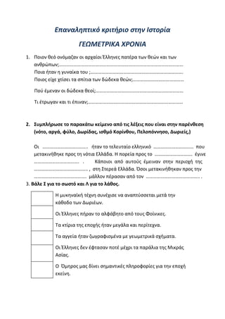 ilias ili Οδύσσεια Τα απίθανα... τριτάκια! Tετάρτη τάξη
………………………………………………………………………………………
………………………………………………………………………………………
Επαναληπτικό κριτήριο στην Ιστορία
ΓΕΩΜΕΤΡΙΚΑ ΧΡΟΝΙΑ
1. Ποιον θεό ονόμαζαν οι αρχαίοι Έλληνες πατέρα των θεών και των
ανθρώπων;…………………………………………………………………………………………
Ποια ήταν η γυναίκα του ;………………………………………………………………….
Ποιος είχε χτίσει τα σπίτια των δώδεκα θεών;……………………………………
Πού έμεναν οι δώδεκα θεοί;………………………………………………………………
Τι έτρωγαν και τι έπιναν;……………………………………………………………………
2. Συμπλήρωσε το παρακάτω κείμενο από τις λέξεις που είναι στην παρένθεση (νότο, αργά,
φύλο, Δωρίδας, ισθμό Κορίνθου, Πελοπόννησο, Δωριείς,)
Οι ………………………..…….. ήταν το τελευταίο ελληνικό …………………………… που μετακινήθηκε
προς τη νότια Ελλάδα. Η πορεία προς το …………………………. έγινε ………………………………. .
Κάποιοι από αυτούς έμειναν στην περιοχή της …………………………………….. , στη Στερεά Ελλά
Όσοι μετακινήθηκαν προς την ……………………………………. μάλλον πέρασαν από τον
…………………………………….. .
3. Βάλε Σ για το σωστό και Λ για το λάθος.
Η μυκηναϊκή τέχνη συνέχισε να αναπτύσσεται μετά την κάθοδο των Δωριέων.
Οι Έλληνες πήραν το αλφάβητο από τους Φοίνικες.
Τα κτίρια της εποχής ήταν μεγάλα και περίτεχνα.
Τα αγγεία ήταν ζωγραφισμένα με γεωμετρικά σχήματα.
Οι Έλληνες δεν έφτασαν ποτέ μέχρι τα παράλια της Μικράς Ασίας.
Ο Όμηρος μας δίνει σημαντικές πληροφορίες για την εποχή εκείνη.
 