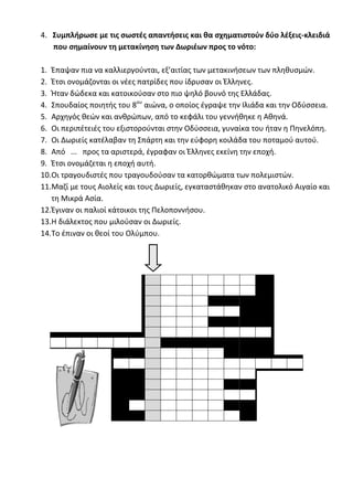 ilias ili Οδύσσεια Τα απίθανα... τριτάκια! Tετάρτη τάξη
4. Συμπλήρωσε με τις σωστές απαντήσεις και θα σχηματιστούν δύο λέξεις-κλειδιά που σημαίνο
τη μετακίνηση των Δωριέων προς το νότο:
1. Έπαψαν πια να καλλιεργούνται, εξ’ αιτίας των μετακινήσεων των πληθυσμών.
2. Έτσι ονομάζονται οι νέες πατρίδες που ίδρυσαν οι Έλληνες.
3. Ήταν δώδεκα και κατοικούσαν στο πιο ψηλό βουνό της Ελλάδας.
4. Σπουδαίος ποιητής του 8ου
αιώνα, ο οποίος έγραψε την Ιλιάδα και την Οδύσσεια.
5. Αρχηγός θεών και ανθρώπων, από το κεφάλι του γεννήθηκε η Αθηνά.
6. Οι περιπέτειές του εξιστορούνται στην Οδύσσεια, γυναίκα του ήταν η Πηνελόπη.
7. Οι Δωριείς κατέλαβαν τη Σπάρτη και την εύφορη κοιλάδα του ποταμού αυτού.
8. Από ... προς τα αριστερά, έγραφαν οι Έλληνες εκείνη την εποχή.
9. Έτσι ονομάζεται η εποχή αυτή.
10.Οι τραγουδιστές που τραγουδούσαν τα κατορθώματα των πολεμιστών.
11.Μαζί με τους Αιολείς και τους Δωριείς, εγκαταστάθηκαν στο ανατολικό Αιγαίο και τη Μικρά Ασ
12.Έγιναν οι παλιοί κάτοικοι της Πελοποννήσου.
13.Η διάλεκτος που μιλούσαν οι Δωριείς.
14.Το έπιναν οι θεοί του Ολύμπου.
 