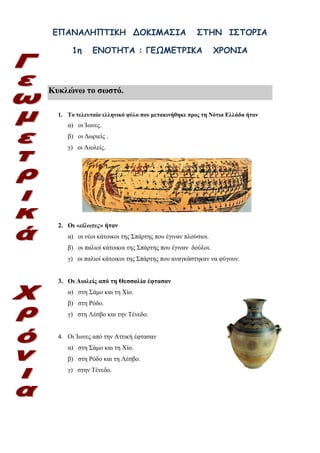 ilias ili Οδύσσεια Τα απίθανα... τριτάκια! Tετάρτη τάξη
ΕΠΑΝΑΛΗΠΤΙΚΗ ΔΟΚΙΜΑΣΙΑ ΣΤΗΝ ΙΣΤΟΡΙΑ
1η ΕΝΟΤΗΤΑ : ΓΕΩΜΕΤΡΙΚΑ ΧΡΟΝΙΑ
Κυκλώνω το σωστό.
1. Το τελευταίο ελληνικό φύλο που μετακινήθηκε προς τη Νότια Ελλάδα ήταν
α) οι Ίωνες.
β) οι Δωριείς .
γ) οι Αιολείς.
2. Οι «είλωτες» ήταν
α) οι νέοι κάτοικοι της Σπάρτης που έγιναν πλούσιοι.
β) οι παλιοί κάτοικοι της Σπάρτης που έγιναν δούλοι.
γ) οι παλιοί κάτοικοι της Σπάρτης που αναγκάστηκαν να φύγουν.
3. Οι Αιολείς από τη Θεσσαλία έφτασαν
α) στη Σάμο και τη Χίο.
β) στη Ρόδο.
γ) στη Λέσβο και την Τένεδο.
4. Οι Ίωνες από την Αττική έφτασαν
α) στη Σάμο και τη Χίο.
β) στη Ρόδο και τη Λέσβο.
γ) στην Τένεδο.
 