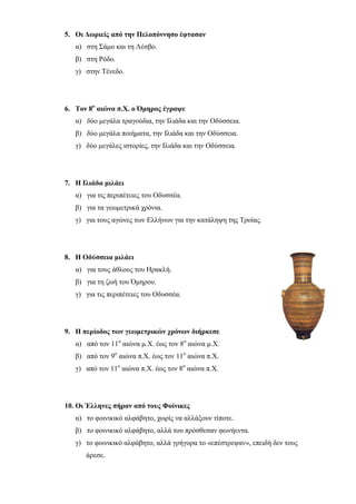 ilias ili Οδύσσεια Τα απίθανα... τριτάκια! Tετάρτη τάξη
5. Οι Δωριείς από την Πελοπόννησο έφτασαν
α) στη Σάμο και τη Λέσβο.
β) στη Ρόδο.
γ) στην Τένεδο.
6. Τον 8ο
αιώνα π.Χ. ο Όμηρος έγραψε
α) δύο μεγάλα τραγούδια, την Ιλιάδα και την Οδύσσεια.
β) δύο μεγάλα ποιήματα, την Ιλιάδα και την Οδύσσεια.
γ) δύο μεγάλες ιστορίες, την Ιλιάδα και την Οδύσσεια.
7. Η Ιλιάδα μιλάει
α) για τις περιπέτειες του Οδυσσέα.
β) για τα γεωμετρικά χρόνια.
γ) για τους αγώνες των Ελλήνων για την κατάληψη της Τροίας.
8. Η Οδύσσεια μιλάει
α) για τους άθλους του Ηρακλή.
β) για τη ζωή του Όμηρου.
γ) για τις περιπέτειες του Οδυσσέα.
9. Η περίοδος των γεωμετρικών χρόνων διήρκεσε
α) από τον 11ο
αιώνα μ.Χ. έως τον 8ο
αιώνα μ.Χ.
β) από τον 9ο
αιώνα π.Χ. έως τον 11ο
αιώνα π.Χ.
γ) από τον 11ο
αιώνα π.Χ. έως τον 8ο
αιώνα π.Χ.
10. Οι Έλληνες πήραν από τους Φοίνικες
α) το φοινικικό αλφάβητο, χωρίς να αλλάξουν τίποτε.
β) το φοινικικό αλφάβητο, αλλά του πρόσθεσαν φωνήεντα.
 