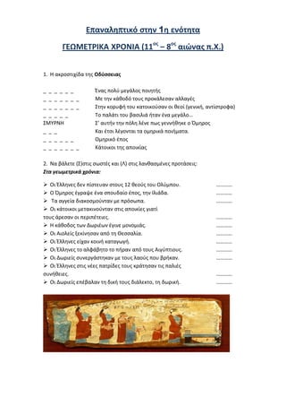 ilias ili Οδύσσεια Τα απίθανα... τριτάκια! Tετάρτη τάξη
γ) το φοινικικό αλφάβητο, αλλά γρήγορα το «επέστρεψαν», επειδή δεν τους
άρεσε.
Επαναληπτικό στην 1η ενότητα
ΓΕΩΜΕΤΡΙΚΑ ΧΡΟΝΙΑ (11ος
– 8ος
αιώνας π.Χ.)
1. Η ακροστιχίδα της Οδύσσειας
_ _ _ _ _ _ Ένας πολύ μεγάλος ποιητής
_ _ _ _ _ _ _ Με την κάθοδό τους προκάλεσαν αλλαγές
_ _ _ _ _ _ _ Στην κορυφή του κατοικούσαν οι θεοί (γενική, αντίστροφα)
_ _ _ _ _ Το παλάτι του βασιλιά ήταν ένα μεγάλο…
ΣΜΥΡΝΗ Σ’ αυτήν την πόλη λένε πως γεννήθηκε ο Όμηρος
_ _ _ Και έτσι λέγονται τα ομηρικά ποιήματα.
_ _ _ _ _ _ Ομηρικό έπος
_ _ _ _ _ _ _ Κάτοικοι της αποικίας
2. Να βάλετε (Σ) στις σωστές και (Λ) στις λανθασμένες προτάσεις:
Στα γεωμετρικά χρόνια:
 Οι Έλληνες δεν πίστευαν στους 12 θεούς του Ολύμπου. …………
 Ο Όμηρος έγραψε ένα σπουδαίο έπος, την Ιλιάδα. …………
 Τα αγγεία διακοσμούνταν με πρόσωπα. …………
 Οι κάτοικοι μετακινούνταν στις αποικίες γιατί
τους άρεσαν οι περιπέτειες. …………
 Η κάθοδος των Δωριέων έγινε μονομιάς. …………
 Οι Αιολείς ξεκίνησαν από τη Θεσσαλία. …………
 Οι Έλληνες είχαν κοινή καταγωγή. …………
 Οι Έλληνες το αλφάβητο το πήραν από τους Αιγύπτιους. …………
 Οι Δωριείς συνεργάστηκαν με τους λαούς που βρήκαν. …………
 Οι Έλληνες στις νέες πατρίδες τους κράτησαν τις παλιές
συνήθειες. …………
 Οι Δωριείς επέβαλαν τη δική τους διάλεκτο, τη δωρική. …………
 