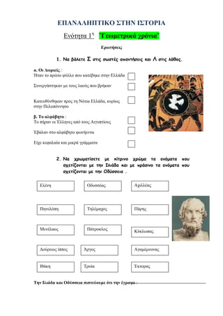 ilias ili Οδύσσεια Τα απίθανα... τριτάκια! Tετάρτη τάξη
Α. Την εποχή αυτή οι τεχνίτες ζωγράφιζαν πάνω στα αγγεία…………………………………….. σχήματα γι’ αυτό η
τέχνη ονομάστηκε ……………………………..…. .
Β. Τα πρώτα αγάλματα ήταν ………………………….. και παρίσταναν …………………………… .
Γ. Οι οικογένειες στα διάφορα αγγεία αποθήκευαν …………………………. , …………………… και άλλα προϊόντα.
Δ. Οι άποικοι συγκεντρώνονταν στα…………………………….. και γιόρταζαν όλοι μαζί.
Ε. Οι Δωριείς ήταν το …………………….. ελληνικό φύλο που μετακινήθηκε προς τη νότια Ελλάδα
ΕΠΑΝΑΛΗΠΤΙΚΟ ΣΤΗΝ ΙΣΤΟΡΙΑ
Ενότητα 1η
¨Γεωμετρικά χρόνια¨
Ερωτήσεις
1. Να βάλετε Σ στις σωστές απαντήσεις και Λ στις λάθος.
α. Οι Δωριείς :
Ήταν το πρώτο φύλλο που κατέβηκε στην Ελλάδα
Συνεργάστηκαν με τους λαούς που βρήκαν
Κατευθύνθηκαν προς τη Νότια Ελλάδα, κυρίως
στην Πελοπόννησο
β. Το αλφάβητο :
Το πήραν οι Έλληνες από τους Αιγυπτίους
Έβαλαν στο αλφάβητο φωνήεντα
Είχε κεφαλαία και μικρά γράμματα
2. Να χρωματίσετε με κίτρινο χρώμα τα ονόματα που σχετίζονται με την Ιλιάδα
και με πράσινο τα ονόματα που σχετίζονται με την Οδύσσεια .
Ελένη Οδυσσέας Αχιλλέας
Πηνελόπη Τηλέμαχος Πάρης
Μενέλαος Πάτροκλος Κύκλωπας
Δούρειος ίππος
Ιθάκη
Άργος
Τροία
Αγαμέμνονας
Έκτορας
 