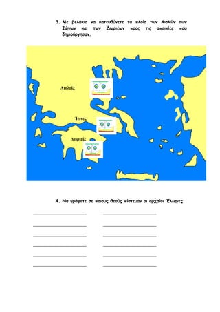 ilias ili Οδύσσεια Τα απίθανα... τριτάκια! Tετάρτη τάξη
Την Ιλιάδα και Οδύσσεια πιστεύουμε ότι την έγραψε :
3. Με βελάκια να κατευθύνετε τα πλοία των Αιολών των Ιώνων και των
Δωριέων προς τις αποικίες που δημιούργησαν.
Αιολείς
Ίωνες
Δωριείς
4. Να γράψετε σε ποιους θεούς πίστευαν οι αρχαίοι Έλληνες
 