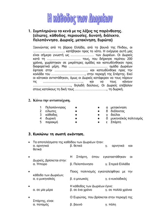 ilias ili Οδύσσεια Τα απίθανα... τριτάκια! Tετάρτη τάξη
1. Συμπληρώνω τα κενά με τις λέξεις τις παρένθεσης.
(είλωτες, κάθοδος, περιουσίες, δυνατή, διάλεκτο, Πελοπόννησο,
Δωριείς, μετακίνηση, Ευρώτα)
Ξεκινώντας από τη βόρεια Ελλάδα, από τα βουνά της Πίνδου, οι ……………………………….
κατέβηκαν προς το νότο. Η ενέργεια αυτή μας είναι σήμερα γνωστή ως ………………………
των Δωριέων. Οι Δωριείς κατά τη ………………………………… τους, που διήρκησε περίπου
200 χρόνια, χωρίστηκαν σε μικρότερες ομάδες και κατευθύνθηκαν προς διαφορετικά
μέρη. Μια ……………………………………… ομάδα Δωριέων έφτασε στην
………………………………… και κατευθύνθηκε προς την κοιλάδα του
…………………………………, στην περιοχή της Σπάρτης. Εκεί οι κάτοικοι αντιστάθηκαν, όμως
οι Δωριείς κατάφεραν να τους πάρουν τις ……………………………………….. και να τους
κάνουν …………………………………….., δηλαδή δούλους. Οι Δωριείς επέβαλαν στους
κατοίκους τη δική τους ………………………………., τη δωρική.
2. Κάνω την αντιστοίχιση.
1 Πελοπόννησος ● ● α μετακίνηση
2 είλωτες ● ● β διάλεκτος
3 κάθοδος ● ● γ δούλοι
4 δωρική ● ● δ μυκηναϊκός πολιτισμός
5 παρακμή ● ● ε Σπάρτη
3. Κυκλώνω τη σωστή απάντηση.
 Τα αποτελέσματα της καθόδου των Δωριέων ήταν:
α. αρνητικά β. θετικά γ. αρνητικά και θετικά
 Η Σπάρτη, όπου εγκαταστάθηκαν οι Δωριείς, βρίσκεται στην:
α. Ήπειρο β. Πελοπόννησο γ. Στερεά Ελλάδα
 Ποιος πολιτισμός εγκαταλείφθηκε με την κάθοδο των
Δωριέων;
α. ο μυκηναϊκός β. ο μινωικός γ. ο κυκλαδικός
 Η κάθοδος των Δωριέων έγινε:
α. σε μία μέρα β. σε ένα χρόνο γ. σε πολλά χρόνια
 Ο Ευρώτας, που βρίσκεται στην περιοχή της Σπάρτης, είναι:
α. ποταμός β. βουνό γ. πόλη
 