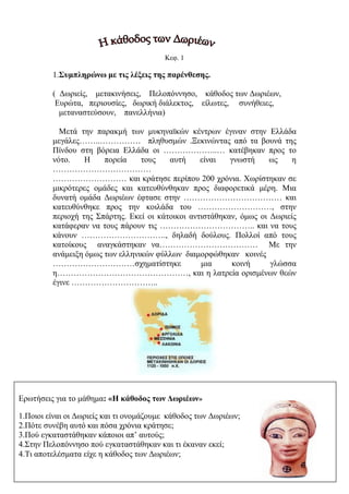 ilias ili Οδύσσεια Τα απίθανα... τριτάκια! Tετάρτη τάξη
Κεφ. 1
1.Συμπληρώνω με τις λέξεις της παρένθεσης.
( Δωριείς, μετακινήσεις, Πελοπόννησο, κάθοδος των Δωριέων,
Ευρώτα, περιουσίες, δωρική διάλεκτος, είλωτες, συνήθειες,
μεταναστεύσουν, πανελλήνια)
Μετά την παρακμή των μυκηναϊκών κέντρων έγιναν στην Ελλάδα
μεγάλες……..…………… πληθυσμών .Ξεκινώντας από τα βουνά της Πίνδου στη βόρεια
Ελλάδα οι ………………..… κατέβηκαν προς το νότο. Η πορεία τους αυτή είναι γνωστή
ως η ………………………………
……………………… και κράτησε περίπου 200 χρόνια. Χωρίστηκαν σε μικρότερες
ομάδες και κατευθύνθηκαν προς διαφορετικά μέρη. Μια δυνατή ομάδα Δωριέων έφτασε
στην ……………………………… και κατευθύνθηκε προς την κοιλάδα του
………………………, στην περιοχή της Σπάρτης. Εκεί οι κάτοικοι αντιστάθηκαν, όμως
οι Δωριείς κατάφεραν να τους πάρουν τις …………………………….. και να τους κάνουν
…………………………., δηλαδή δούλους. Πολλοί από τους κατοίκους αναγκάστηκαν
να……………………………… Με την ανάμειξη όμως των ελληνικών φύλλων
διαμορφώθηκαν κοινές
…………………………σχηματίστηκε μια κοινή γλώσσα
η…………………………………………, και η λατρεία ορισμένων θεών έγινε
…………………………..
Ερωτήσεις για το μάθημα: «Η κάθοδος των Δωριέων»
1.Ποιοι είναι οι Δωριείς και τι ονομάζουμε κάθοδος των Δωριέων;
2.Πότε συνέβη αυτό και πόσα χρόνια κράτησε;
3.Πού εγκαταστάθηκαν κάποιοι απ’ αυτούς;
4.Στην Πελοπόννησο πού εγκαταστάθηκαν και τι έκαναν εκεί;
4.Τι αποτελέσματα είχε η κάθοδος των Δωριέων;
 