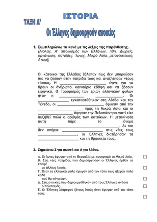 ilias ili Οδύσσεια Τα απίθανα... τριτάκια! Tετάρτη τάξη
1. Συμπληρώνω τα κενά με τις λέξεις της παρένθεσης.
(Αιολείς, Α’ αποικισμός των Ελλήνων, ήθη, Δωριείς, οργάνωση, πατρίδες,
Ίωνες, Μικρά Ασία, μετανάστευση, Αττική)
Οι κάτοικοι της Ελλάδας έβλεπαν πως δεν μπορούσαν πια να ζήσουν
στην πατρίδα τους και αναζήτησαν νέους τόπους. Η
________________________ έγινε για να βρουν οι άνθρωποι καινούρια
εδάφη και να ζήσουν ειρηνικά. Ο προορισμός των τριών ελληνικών
φύλων ήταν η _____________ ______________. Οι ________________
εγκαταστάθηκαν στη Λέσβο και την Τένεδο, οι
________________________ έφυγαν από την _______________________
προς τη Μικρά Ασία και οι __________________ άφησαν την
Πελοπόννησο γιατί είχε αυξηθεί πολύ ο αριθμός των κατοίκων. Η
μετακίνηση αυτή πήρε το όνομα
__________________________________________. Αν και δεν υπήρχε
_____________________ στις νέες τους ____________________, οι
Έλληνες διατήρησαν τα _____________________ και τη θρησκεία τους.
2. Σημειώνω Σ για σωστό και Λ για λάθος.
Α. Οι Ίωνες έφυγαν από τη Θεσσαλία με προορισμό τη Μικρά Ασία. 
Β. Στις νέες πατρίδες που δημιούργησαν οι Έλληνες ήρθαν σε επαφή
με άλλους λαούς. 
Γ. Όταν τα ελληνικά φύλα έφυγαν από τον τόπο τους ήξεραν πολύ καλά
πού θα πήγαιναν. 
Δ. Στις αποικίες που δημιουργήθηκαν από τους Έλληνες άνθησε
ο πολιτισμός. 
Ε. Οι Έλληνες λάτρεψαν ξένους θεούς όταν έφυγαν από τον τόπο τους.

3.
Κυκλώνω τη σωστή απάντηση.
 Μια από τις μεγαλύτερες γιορτές που καθιερώθηκαν από τους αποίκους ήταν τα :
 