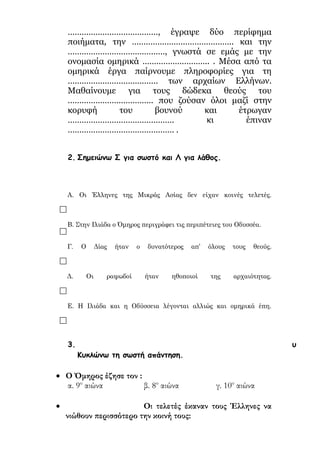 ilias ili Οδύσσεια Τα απίθανα... τριτάκια! Tετάρτη τάξη
2. Σημειώνω Σ για σωστό και Λ για λάθος.
Α. Οι Έλληνες της Μικράς Ασίας δεν είχαν κοινές τελετές. 
Β. Στην Ιλιάδα ο Όμηρος περιγράφει τις περιπέτειες του Οδυσσέα. 
Γ. Ο Δίας ήταν ο δυνατότερος απ’ όλους τους θεούς. 
Δ. Οι ραψωδοί ήταν ηθοποιοί της αρχαιότητας. 
Ε. Η Ιλιάδα και η Οδύσσεια λέγονται αλλιώς και ομηρικά έπη. 
Κυκλώνω τη σωστή απάντηση.
 Ο Όμηρος έζησε τον :
α. 9ο
αιώνα β. 8ο
αιώνα γ. 10ο
αιώνα
 Οι τελετές έκαναν τους Έλληνες να νιώθουν
περισσότερο την κοινή τους:
α. καταγωγή β. περιουσία γ. ασφάλεια
 Γυναίκα του Δία ήταν η :
α. Αφροδίτη β. Αθηνά γ. Ήρα
 Η Ιλιάδα αφηγείται τον πόλεμο των Ελλήνων με
τους:
α. Πέρσες β. Μήδους γ. Τρώες
 Ο Δίας είχε για σύμβολό του:
α. τον κεραυνό β. τον ουρανό γ. το κοντάρι
 