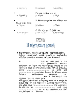 ilias ili Οδύσσεια Τα απίθανα... τριτάκια! Tετάρτη τάξη
4. Συμπληρώνω τα κενά με τις λέξεις της παρένθεσης.
(πέτρα, καταστροφή, μικρά, φωνήεντα, αγαλματίδια, κάθοδος, αλφάβητο,
εμπόριο, σχήματα, Φοίνικες)
Η ………………………. των Δωριέων μαζί με την …………………………
των μυκηναϊκών κέντρων οδήγησαν την τέχνη της γεωμετρικής εποχής
σε μια καινούρια αρχή. Οι άνθρωποι άρχισαν πάλι να φτιάχνουν σπίτια
………………………………. και απλά από ……………………… και ξύλο.
Φυσικά, δεν έλειψαν και τα δείγματα καλλιτεχνικής έκφρασης, στα
……………………………….. και τη διακόσμηση των αγγείων. Από τα
γεωμετρικά ……………………………. που χρησιμοποιούσαν οι τεχνίτες
πήρε και η εποχή το όνομά της. Την ίδια περίοδο οι Έλληνες παίρνουν
πάλι στα χέρια τους το ……………………….. της Μεσογείου. Δανείζονται
το ………………………….. από τους ………………………… και το
προσαρμόζουν στα δικά τους δεδομένα προσθέτοντας
…………………….
5. Κάνω την αντιστοίχιση.
1 σπίτια ● ● α εμπόριο
2 Φοίνικες ● ● β μέταλλο
3 Μεσόγειος ● ● γ πέτρα
4 Μυκήνες ● ● δ αλφάβητο
5 αγάλματα ● ● ε παρακμή
6. Κυκλώνω τη σωστή απάντηση.
 Οι Έλληνες πήραν το αλφάβητό τους από τους:
α. Φοίνικες β. Αιγύπτιους γ. Πέρσες
 Η αγγειοπλαστική στα Γεωμετρικά χρόνια ήταν πολύ:
α. σπάνια β. δύσκολη γ. ανεπτυγμένη
 Τα πρώτα αγάλματα που φτιάχτηκαν ήταν:
α. χάλκινα β. σιδερένια γ. ξύλινα
 Πάνω στα αγγεία ζωγράφιζαν:
α. ανθρώπους β. γεωμετρικά σχήματα γ. ζώα
 