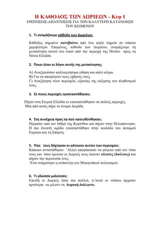 ilias ili Οδύσσεια Τα απίθανα... τριτάκια! Tετάρτη τάξη
Για ποιους λόγους σήμερα οι άνθρωποι μεταναστεύουν; Πώς τους υποδέχονται στις νέες τους
πατρίδες;
Η ΚΑΘΟΔΟΣ ΤΩΝ ΔΩΡΙΕΩΝ - Κεφ 1
ΕΡΩΤΗΣΕΙΣ-ΑΠΑΝΤΗΣΕΙΣ ΓΙΑ ΤΗΝ ΚΑΛΥΤΕΡΗ ΚΑΤΑΝΟΗΣΗ ΤΟΥ ΚΕΙΜΕΝΟΥ
1. Τι ονομάζουμε κάθοδο των Δωριέων;
Κάθοδος σημαίνει κατεβαίνω από ένα ψηλό σημείο σε κάποιο χαμηλότερο.
Επομένως, κάθοδο των Δωριέων, ονομάζουμε τη μετακίνηση αυτού του λαού από την
περιοχή της Πίνδου προς τη Νότια Ελλάδα.
2. Ποιοι ήταν οι λόγοι αυτής της μετακίνησης;
Α) Αναζητούσαν καλλιεργήσιμα εδάφη και καλό κλίμα.
Β) Για να αποφύγουν τους εχθρούς τους.
Γ) Αναζήτηση νέων περιοχών, εξαιτίας της αύξησης του πληθυσμού τους.
3. Σε ποιες περιοχές εγκαταστάθηκαν;
Πήγαν στη Στερεά Ελλάδα κι εγκαταστάθηκαν σε πολλές περιοχές.
Μια από αυτές πήρε το όνομα Δωρίδα.
4. Στη συνέχεια προς τα πού κατευθύνθηκαν;
Πέρασαν από τον Ισθμό της Κορίνθου και πήγαν στην Πελοπόννησο. Η πιο δυνατή
ομάδα εγκαταστάθηκε στην κοιλάδα του ποταμού Ευρώτα και τη Σπάρτη.
5. Πώς τους δέχτηκαν οι κάτοικοι αυτών των περιοχών;
Κάποιοι αντιστάθηκαν. `Άλλοι αποφάσισαν να φύγουν από τον τόπο τους και όσοι
έμειναν οι Δωριείς τους έκαναν είλωτες (δούλους) και πήραν την περιουσία τους.
Έτσι σταμάτησε η ανάπτυξη του Μυκηναϊκού πολιτισμού.
6. Τι γλώσσα μιλούσαν;
Επειδή οι Δωριείς ήταν πιο πολλοί, γι΄αυτό οι ντόπιοι άρχισαν αργότερα να μιλούν τη
δωρική διάλεκτο.
 