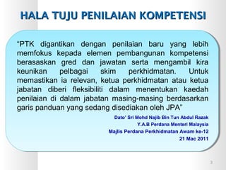 “PTK digantikan dengan penilaian baru yang lebih
memfokus kepada elemen pembangunan kompetensi
berasaskan gred dan jawatan serta mengambil kira
keunikan pelbagai skim perkhidmatan. Untuk
memastikan ia relevan, ketua perkhidmatan atau ketua
jabatan diberi fleksibiliti dalam menentukan kaedah
penilaian di dalam jabatan masing-masing berdasarkan
garis panduan yang sedang disediakan oleh JPA”
Dato’ Sri Mohd Najib Bin Tun Abdul Razak
Y.A.B Perdana Menteri Malaysia
Majlis Perdana Perkhidmatan Awam ke-12
21 Mac 2011
HALA TUJU PENILAIAN KOMPETENSIHALA TUJU PENILAIAN KOMPETENSI
3
 