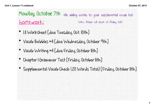 Unit 1, Lesson 11.notebook
1
October 07, 2013
Monday, October 7th
Homework:
• 1.11 Worksheet [due Tuesday, Oct. 10th]
• Vocab Bubbles #4 [due Wednesday, October 9th]
• Vocab Writing #4 [due Friday, October 11th]
• Chapter 1 Grammar Test [Friday, October 11th]
• Supplemental Vocab Check (20 Words Total) [Friday, October 11th]
*Be adding words to your supplemental vocab list!
[Mrs. Weber will check on Friday, 10/11!]
 