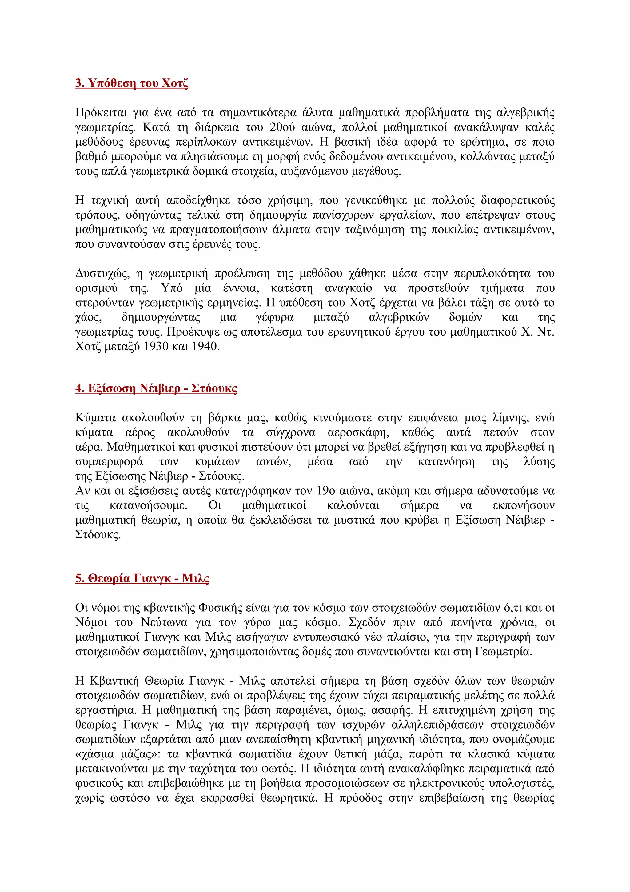 3. Υπόθεση του Χοτζ
Πρόκειται για ένα από τα σημαντικότερα άλυτα μαθηματικά προβλήματα της αλγεβρικής
γεωμετρίας. Κατά τη διάρκεια του 20ού αιώνα, πολλοί μαθηματικοί ανακάλυψαν καλές
μεθόδους έρευνας περίπλοκων αντικειμένων. Η βασική ιδέα αφορά το ερώτημα, σε ποιο
βαθμό μπορούμε να πλησιάσουμε τη μορφή ενός δεδομένου αντικειμένου, κολλώντας μεταξύ
τους απλά γεωμετρικά δομικά στοιχεία, αυξανόμενου μεγέθους.
Η τεχνική αυτή αποδείχθηκε τόσο χρήσιμη, που γενικεύθηκε με πολλούς διαφορετικούς
τρόπους, οδηγώντας τελικά στη δημιουργία πανίσχυρων εργαλείων, που επέτρεψαν στους
μαθηματικούς να πραγματοποιήσουν άλματα στην ταξινόμηση της ποικιλίας αντικειμένων,
που συναντούσαν στις έρευνές τους.
Δυστυχώς, η γεωμετρική προέλευση της μεθόδου χάθηκε μέσα στην περιπλοκότητα του
ορισμού της. Υπό μία έννοια, κατέστη αναγκαίο να προστεθούν τμήματα που
στερούνταν γεωμετρικής ερμηνείας. Η υπόθεση του Χοτζ έρχεται να βάλει τάξη σε αυτό το
χάος, δημιουργώντας μια γέφυρα μεταξύ αλγεβρικών δομών και της
γεωμετρίας τους. Προέκυψε ως αποτέλεσμα του ερευνητικού έργου του μαθηματικού Χ. Ντ.
Χοτζ μεταξύ 1930 και 1940.
4. Εξίσωση Νέιβιερ - Στόουκς
Κύματα ακολουθούν τη βάρκα μας, καθώς κινούμαστε στην επιφάνεια μιας λίμνης, ενώ
κύματα αέρος ακολουθούν τα σύγχρονα αεροσκάφη, καθώς αυτά πετούν στον
αέρα. Μαθηματικοί και φυσικοί πιστεύουν ότι μπορεί να βρεθεί εξήγηση και να προβλεφθεί η
συμπεριφορά των κυμάτων αυτών, μέσα από την κατανόηση της λύσης
της Εξίσωσης Νέιβιερ - Στόουκς.
Αν και οι εξισώσεις αυτές καταγράφηκαν τον 19ο αιώνα, ακόμη και σήμερα αδυνατούμε να
τις κατανοήσουμε. Οι μαθηματικοί καλούνται σήμερα να εκπονήσουν
μαθηματική θεωρία, η οποία θα ξεκλειδώσει τα μυστικά που κρύβει η Εξίσωση Νέιβιερ -
Στόουκς.
5. Θεωρία Γιανγκ - Μιλς
Οι νόμοι της κβαντικής Φυσικής είναι για τον κόσμο των στοιχειωδών σωματιδίων ό,τι και οι
Νόμοι του Νεύτωνα για τον γύρω μας κόσμο. Σχεδόν πριν από πενήντα χρόνια, οι
μαθηματικοί Γιανγκ και Μιλς εισήγαγαν εντυπωσιακό νέο πλαίσιο, για την περιγραφή των
στοιχειωδών σωματιδίων, χρησιμοποιώντας δομές που συναντιούνται και στη Γεωμετρία.
Η Κβαντική Θεωρία Γιανγκ - Μιλς αποτελεί σήμερα τη βάση σχεδόν όλων των θεωριών
στοιχειωδών σωματιδίων, ενώ οι προβλέψεις της έχουν τύχει πειραματικής μελέτης σε πολλά
εργαστήρια. Η μαθηματική της βάση παραμένει, όμως, ασαφής. Η επιτυχημένη χρήση της
θεωρίας Γιανγκ - Μιλς για την περιγραφή των ισχυρών αλληλεπιδράσεων στοιχειωδών
σωματιδίων εξαρτάται από μιαν ανεπαίσθητη κβαντική μηχανική ιδιότητα, που ονομάζουμε
«χάσμα μάζας»: τα κβαντικά σωματίδια έχουν θετική μάζα, παρότι τα κλασικά κύματα
μετακινούνται με την ταχύτητα του φωτός. Η ιδιότητα αυτή ανακαλύφθηκε πειραματικά από
φυσικούς και επιβεβαιώθηκε με τη βοήθεια προσομοιώσεων σε ηλεκτρονικούς υπολογιστές,
χωρίς ωστόσο να έχει εκφρασθεί θεωρητικά. Η πρόοδος στην επιβεβαίωση της θεωρίας
 