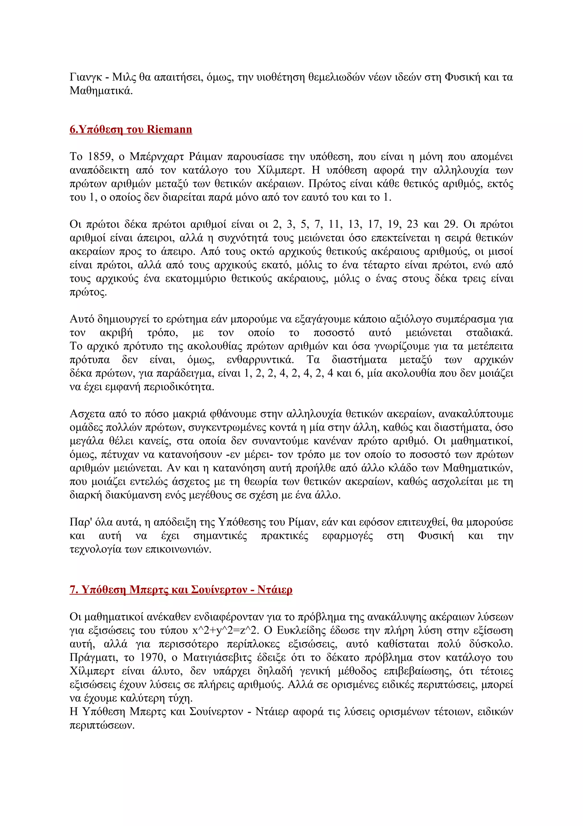 Γιανγκ - Μιλς θα απαιτήσει, όμως, την υιοθέτηση θεμελιωδών νέων ιδεών στη Φυσική και τα
Μαθηματικά.
6.Υπόθεση του Riemann
Το 1859, ο Μπέρνχαρτ Ράιμαν παρουσίασε την υπόθεση, που είναι η μόνη που απομένει
αναπόδεικτη από τον κατάλογο του Χίλμπερτ. Η υπόθεση αφορά την αλληλουχία των
πρώτων αριθμών μεταξύ των θετικών ακέραιων. Πρώτος είναι κάθε θετικός αριθμός, εκτός
του 1, ο οποίος δεν διαρείται παρά μόνο από τον εαυτό του και το 1.
Οι πρώτοι δέκα πρώτοι αριθμοί είναι οι 2, 3, 5, 7, 11, 13, 17, 19, 23 και 29. Οι πρώτοι
αριθμοί είναι άπειροι, αλλά η συχνότητά τους μειώνεται όσο επεκτείνεται η σειρά θετικών
ακεραίων προς το άπειρο. Από τους οκτώ αρχικούς θετικούς ακέραιους αριθμούς, οι μισοί
είναι πρώτοι, αλλά από τους αρχικούς εκατό, μόλις το ένα τέταρτο είναι πρώτοι, ενώ από
τους αρχικούς ένα εκατομμύριο θετικούς ακέραιους, μόλις ο ένας στους δέκα τρεις είναι
πρώτος.
Αυτό δημιουργεί το ερώτημα εάν μπορούμε να εξαγάγουμε κάποιο αξιόλογο συμπέρασμα για
τον ακριβή τρόπο, με τον οποίο το ποσοστό αυτό μειώνεται σταδιακά.
Το αρχικό πρότυπο της ακολουθίας πρώτων αριθμών και όσα γνωρίζουμε για τα μετέπειτα
πρότυπα δεν είναι, όμως, ενθαρρυντικά. Τα διαστήματα μεταξύ των αρχικών
δέκα πρώτων, για παράδειγμα, είναι 1, 2, 2, 4, 2, 4, 2, 4 και 6, μία ακολουθία που δεν μοιάζει
να έχει εμφανή περιοδικότητα.
Ασχετα από το πόσο μακριά φθάνουμε στην αλληλουχία θετικών ακεραίων, ανακαλύπτουμε
ομάδες πολλών πρώτων, συγκεντρωμένες κοντά η μία στην άλλη, καθώς και διαστήματα, όσο
μεγάλα θέλει κανείς, στα οποία δεν συναντούμε κανέναν πρώτο αριθμό. Οι μαθηματικοί,
όμως, πέτυχαν να κατανοήσουν -εν μέρει- τον τρόπο με τον οποίο το ποσοστό των πρώτων
αριθμών μειώνεται. Αν και η κατανόηση αυτή προήλθε από άλλο κλάδο των Μαθηματικών,
που μοιάζει εντελώς άσχετος με τη θεωρία των θετικών ακεραίων, καθώς ασχολείται με τη
διαρκή διακύμανση ενός μεγέθους σε σχέση με ένα άλλο.
Παρ' όλα αυτά, η απόδειξη της Υπόθεσης του Ρίμαν, εάν και εφόσον επιτευχθεί, θα μπορούσε
και αυτή να έχει σημαντικές πρακτικές εφαρμογές στη Φυσική και την
τεχνολογία των επικοινωνιών.
7. Υπόθεση Μπερτς και Σουίνερτον - Ντάιερ
Οι μαθηματικοί ανέκαθεν ενδιαφέρονταν για το πρόβλημα της ανακάλυψης ακέραιων λύσεων
για εξισώσεις του τύπου x^2+y^2=z^2. Ο Ευκλείδης έδωσε την πλήρη λύση στην εξίσωση
αυτή, αλλά για περισσότερο περίπλοκες εξισώσεις, αυτό καθίσταται πολύ δύσκολο.
Πράγματι, το 1970, ο Ματιγιάσεβιτς έδειξε ότι το δέκατο πρόβλημα στον κατάλογο του
Χίλμπερτ είναι άλυτο, δεν υπάρχει δηλαδή γενική μέθοδος επιβεβαίωσης, ότι τέτοιες
εξισώσεις έχουν λύσεις σε πλήρεις αριθμούς. Αλλά σε ορισμένες ειδικές περιπτώσεις, μπορεί
να έχουμε καλύτερη τύχη.
Η Υπόθεση Μπερτς και Σουίνερτον - Ντάιερ αφορά τις λύσεις ορισμένων τέτοιων, ειδικών
περιπτώσεων.
 