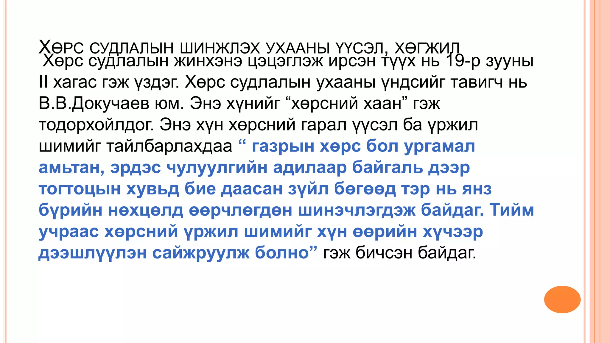 ХӨРС СУДЛАЛЫН ШИНЖЛЭХ УХААНЫ ҮҮСЭЛ, ХӨГЖИЛ
Хөрс судлалын жинхэнэ цэцэглэж ирсэн түүх нь 19-р зууны
II хагас гэж үздэг. Хөрс судлалын ухааны үндсийг тавигч нь
В.В.Докучаев юм. Энэ хүнийг “хөрсний хаан” гэж
тодорхойлдог. Энэ хүн хөрсний гарал үүсэл ба үржил
шимийг тайлбарлахдаа “ газрын хөрс бол ургамал
амьтан, эрдэс чулуулгийн адилаар байгаль дээр
тогтоцын хувьд бие даасан зүйл бөгөөд тэр нь янз
бүрийн нөхцөлд өөрчлөгдөн шинэчлэгдэж байдаг. Тийм
учраас хөрсний үржил шимийг хүн өөрийн хүчээр
дээшлүүлэн сайжруулж болно” гэж бичсэн байдаг.
 