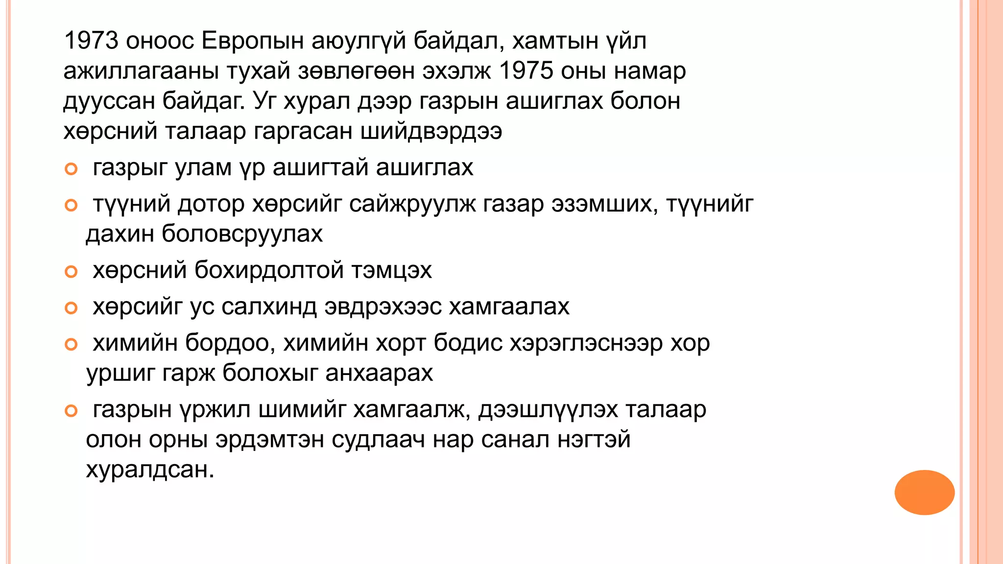 1973 оноос Европын аюулгүй байдал, хамтын үйл
ажиллагааны тухай зөвлөгөөн эхэлж 1975 оны намар
дууссан байдаг. Уг хурал дээр газрын ашиглах болон
хөрсний талаар гаргасан шийдвэрдээ
 газрыг улам үр ашигтай ашиглах
 түүний дотор хөрсийг сайжруулж газар эзэмших, түүнийг
дахин боловсруулах
 хөрсний бохирдолтой тэмцэх
 хөрсийг ус салхинд эвдрэхээс хамгаалах
 химийн бордоо, химийн хорт бодис хэрэглэснээр хор
уршиг гарж болохыг анхаарах
 газрын үржил шимийг хамгаалж, дээшлүүлэх талаар
олон орны эрдэмтэн судлаач нар санал нэгтэй
хуралдсан.
 