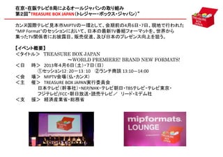 在京・在阪テレビ８局によるオールジャパンの取り組み
第２回“TREASURE BOX JAPAN（トレジャー・ボックス・ジャパン）”
カンヌ国際テレビ見本市MIPTVの一環として、会期前の4月6日・7日、現地で行われた
“MIP Format”のセッションにおいて、日本の最新TV番組フォーマットを、世界から
集ったTV関係者にお披露目。販売促進、及び日本のプレゼンス向上を狙う。
【イベント概要】
＜タイトル＞ TREASURE BOX JAPAN
～WORLD PREMIERE! BRAND NEW FORMATS!
＜日 時＞ 2013年４月６日（土）・７日（日）
①セッション12：20－13：10 ②ランチ商談 13:10―14:00
＜会 場＞ MIPTV会場（仏・カンヌ）
＜主 催＞ TREASURE BOX JAPAN実行委員会
日本テレビ（幹事社）・NEP/NHK・テレビ朝日・TBSテレビ・テレビ東京・
フジテレビ/FCC・朝日放送・読売テレビ／ リード・ミデム社
＜支 援＞ 経済産業省・総務省
 