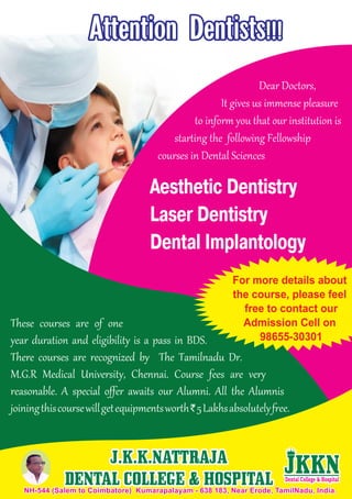 Dear Doctors,
It gives us immense pleasure
to inform you that our institution is
starting the following Fellowship
courses in Dental Sciences
These courses are of one
year duration and eligibility is a pass in BDS.
There courses are recognized by The Tamilnadu Dr.
M.G.R Medical University, Chennai. Course fees are very
reasonable. A special offer awaits our Alumni. All the Alumnis
joiningthiscoursewillgetequipmentsworth`5Lakhsabsolutelyfree.
NH-544 (Salem to Coimbatore) Kumarapalayam - 638 183, Near Erode, TamilNadu, India.NH-544 (Salem to Coimbatore) Kumarapalayam - 638 183, Near Erode, TamilNadu, India.
J.K.K.NATTRAJA
DENTAL COLLEGE & HOSPITAL
J.K.K.NATTRAJA
DENTAL COLLEGE & HOSPITAL
Aesthetic Dentistry
Laser Dentistry
Dental Implantology
Attention Dentists!!!Attention Dentists!!!
For more details about
the course, please feel
free to contact our
Admission Cell on
98655-30301
 