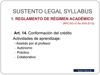 SUSTENTO LEGAL SYLLABUS
1. REGLAMENTO DE RÉGIMEN ACADÉMICO
(RPC-SO-31-No.XXX-2013)
- Art. 14. Conformación del crédito
Actividades de aprendizaje:
- Asistido por el profesor
- Autónomo
- Práctico
- Colaborativo
Bolívar Cabrera B.
 