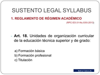 SUSTENTO LEGAL SYLLABUS
1. REGLAMENTO DE RÉGIMEN ACADÉMICO
(RPC-SO-31-No.XXX-2013)
- Art. 18. Unidades de organización curricular
de la educación técnica superior y de grado:
a) Formación básica
b) Formación profesional
c) Titulación
Bolívar Cabrera B.
 