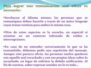Para lograr una comunicación oral eficaz es
necesario:-
Involucrar al idioma mismo; las personas que se
comuniquen deben hacerlo a través de un único lenguaje
cuyos temas remitan para ambos la misma cosa.
Otro de estos aspectos es la escucha, en especial si
estamos en un contexto infestado de ruidos o
interrupciones.
En caso de no entender correctamente lo que se ha
transmitido, debemos pedir una repetición del mensaje.
Aunque esto parezca obvio, las personas suelen quedarse
con aquello mal escuchado y con sus propias ideas sobre lo
escuchado, en lugar de solicitar la debida ratificación. Al
fin de cuentas, saber expresar sonidos no lo es todo...
 