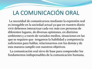 LA COMUNICACIÓN ORAL
La necesidad de comunicarnos mediante la expresión oral
es innegable en la sociedad actual ya que en nuestro diario
vivir debemos interactuar cada vez más con personas de
diferentes lugares, de diversas opiniones, en distintos
ambientes y a través de variados medios, situaciones en las
que se requiere que tengamos la habilidad y competencia
suficientes para hablar, relacionarnos con los demás y de
esta manera cumplir con nuestros objetivos.
La comunicación oral sirve de base para comprender los
fundamentos indispensables de la comunicación humana.
 