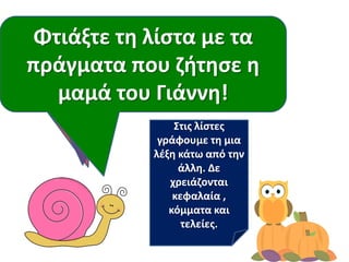 Διαβάηουμε πάλι
προςεκτικά!
Γυρίςτε τα βιβλία
ςασ ανάποδα.
Για να δοφμε ποιοι από
εμάσ κυμοφνται καλφτερα
από το Γιάννθ!
Φτιάξτε τθ λίςτα με τα
πράγματα που ηιτθςε θ
μαμά του Γιάννθ!
Στισ λίςτεσ
γράφουμε τθ μια
λζξθ κάτω από τθν
άλλθ. Δε
χρειάηονται
κεφαλαία ,
κόμματα και
τελείεσ.
 