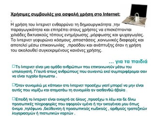 Χρήσιμες συμβουλές για ασφαλή χρήση στοΧρήσιμες συμβουλές για ασφαλή χρήση στο InternetInternet::
Η χρήση του ίντερνετ ενθαρρύνει τη δημιουργικότητα ,την
παραγωγικότητα και επιτρέπει στους χρήστες να επισκέπτονται
χιλιάδες δικτυακούς τόπους ενημέρωσης ,μόρφωσης και ψυχαγωγίας.
Το ίντερνετ γεφυρώνει κόσμους ,αποστάσεις ,κοινωνικές διαφορές και
αποτελεί μέσω επικοινωνίας ,προόδου και ανάπτυξης όταν η χρήση
του ακολουθεί συγκεκριμένους κανόνες χρήσης.
… για τα παιδιά
Το ίντερνετ είναι μια ομάδα ανθρώπων που επικοινωνούν μέσω τουΤο ίντερνετ είναι μια ομάδα ανθρώπων που επικοινωνούν μέσω του
υπολογιστή. Γι’αυτό στους ανθρώπους που συναντώ εκεί συμπεριφέρομαι σανυπολογιστή. Γι’αυτό στους ανθρώπους που συναντώ εκεί συμπεριφέρομαι σαν
να είναι τυχαίοι άγνωστοι .να είναι τυχαίοι άγνωστοι .
Όταν συνομιλώ με κάποιον στο ίντερνετ προσέχω γιατί μπορεί να μην είναιΌταν συνομιλώ με κάποιον στο ίντερνετ προσέχω γιατί μπορεί να μην είναι
αυτός που νομίζω και σταματάω τη συνομιλία αν αισθανθώ άβολααυτός που νομίζω και σταματάω τη συνομιλία αν αισθανθώ άβολα .
Επειδή το ίντερνετ είναι ανοιχτό σε όλους ,προσέχω τι λέω και δε δίνωΕπειδή το ίντερνετ είναι ανοιχτό σε όλους ,προσέχω τι λέω και δε δίνω
προσωπικές πληροφορίες που αφορούν εμένα ή την οικογένεια μου όπωςπροσωπικές πληροφορίες που αφορούν εμένα ή την οικογένεια μου όπως
όνομα ,τηλέφωνο ,διεύθυνση ή προσωπικούς κωδικούς , αριθμούς τραπεζικώνόνομα ,τηλέφωνο ,διεύθυνση ή προσωπικούς κωδικούς , αριθμούς τραπεζικών
λογαριασμών ή πιστωτικών καρτών .λογαριασμών ή πιστωτικών καρτών .
 
