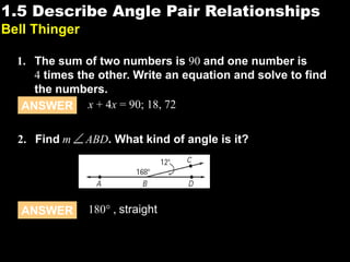 1.51.5 Describe Angle Pair Relationships
Bell Thinger
1. The sum of two numbers is 90 and one number is
4 times the other. Write an equation and solve to find
the numbers.
ANSWER x + 4x = 90; 18, 72
2. Find m ABD. What kind of angle is it?
ANSWER 180° , straight
 