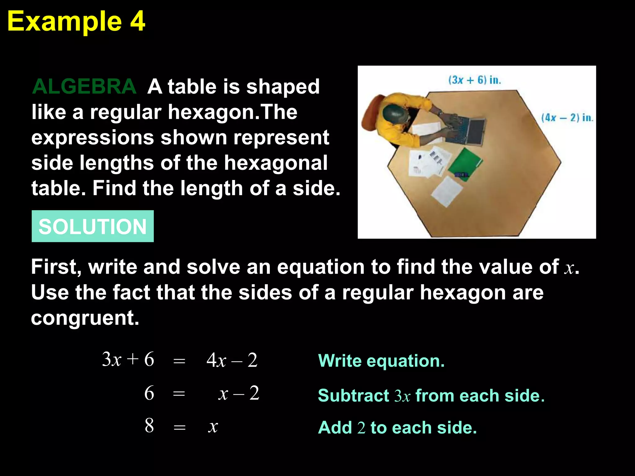 1.6Example 4
A table is shaped
like a regular hexagon.The
expressions shown represent
side lengths of the hexagonal
table. Find the length of a side.
ALGEBRA
SOLUTION
First, write and solve an equation to find the value of x.
Use the fact that the sides of a regular hexagon are
congruent.
Write equation.
Subtract 3x from each side.
Add 2 to each side.
3x + 6 4x – 2=
6 = x – 2
8 = x
 