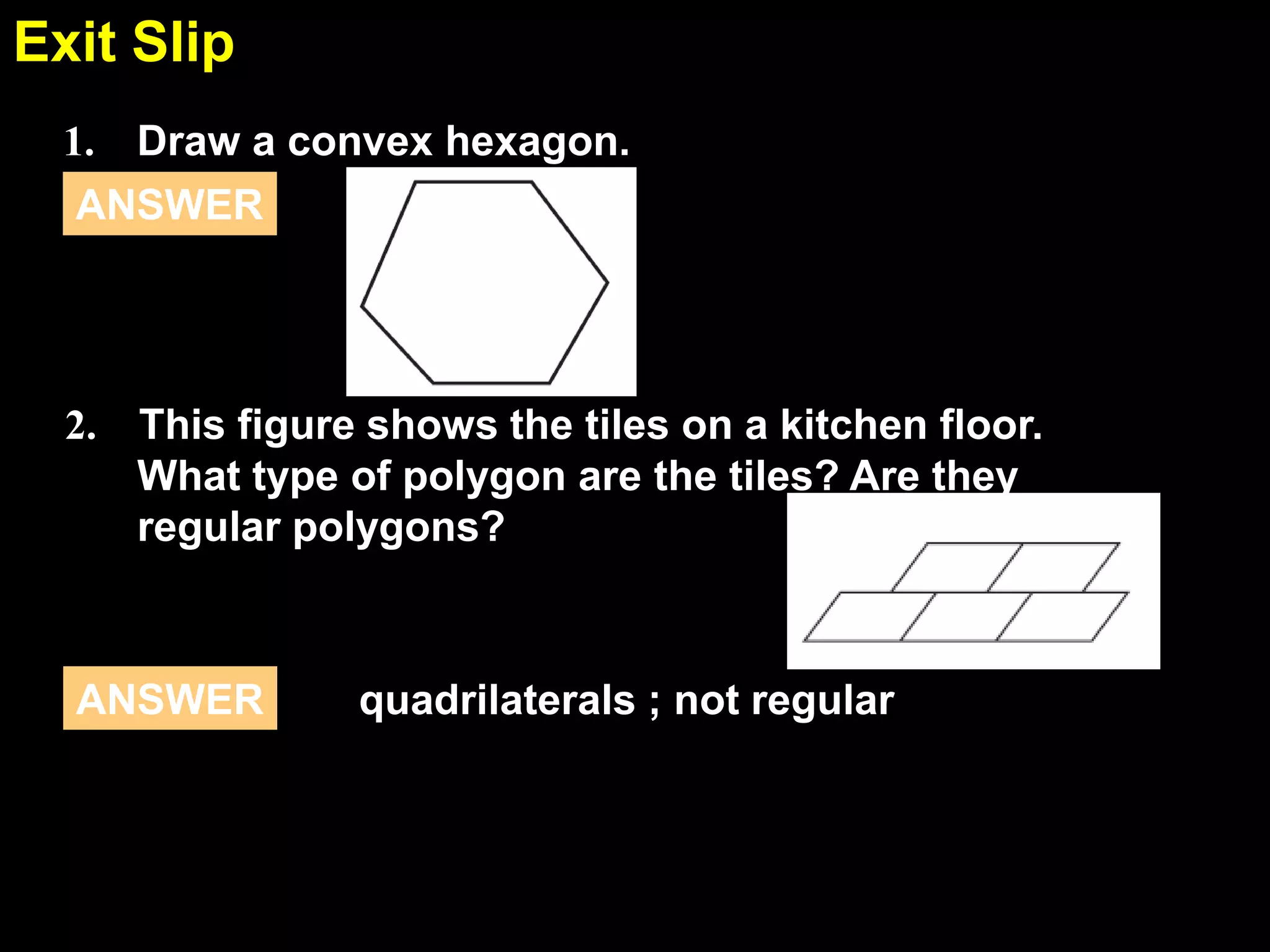 1.6Exit Slip
1. Draw a convex hexagon.
ANSWER
quadrilaterals ; not regularANSWER
2. This figure shows the tiles on a kitchen floor.
What type of polygon are the tiles? Are they
regular polygons?
 
