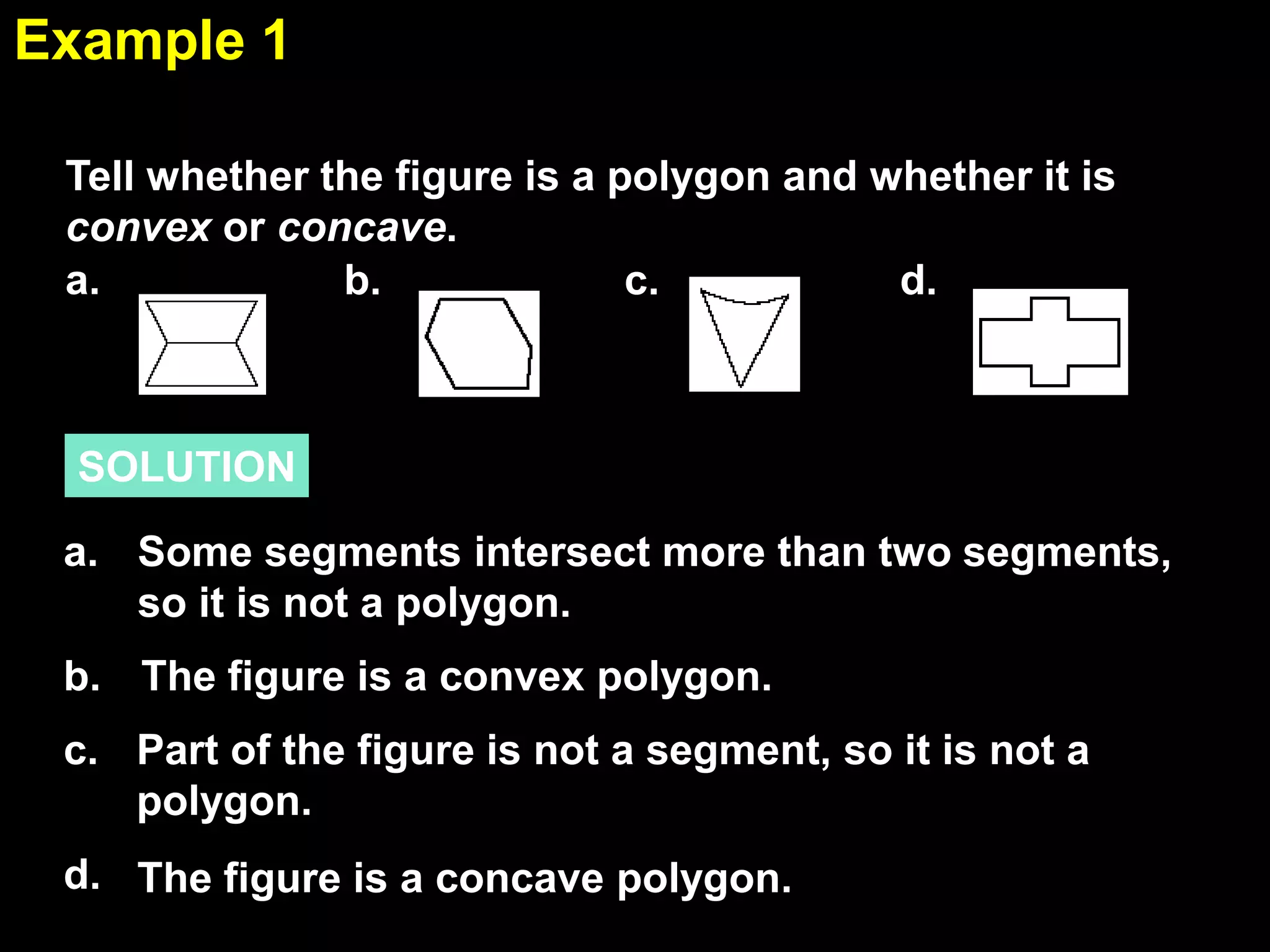 1.6Example 1
SOLUTION
Tell whether the figure is a polygon and whether it is
convex or concave.
Some segments intersect more than two segments,
so it is not a polygon.
a.
b. The figure is a convex polygon.
d. The figure is a concave polygon.
Part of the figure is not a segment, so it is not a
polygon.
c.
b. c.a. d.
 