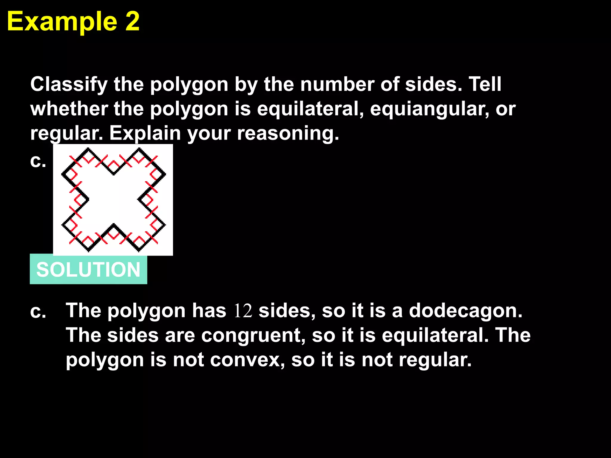 1.6Example 2
SOLUTION
Classify the polygon by the number of sides. Tell
whether the polygon is equilateral, equiangular, or
regular. Explain your reasoning.
c. The polygon has 12 sides, so it is a dodecagon.
The sides are congruent, so it is equilateral. The
polygon is not convex, so it is not regular.
c.
 