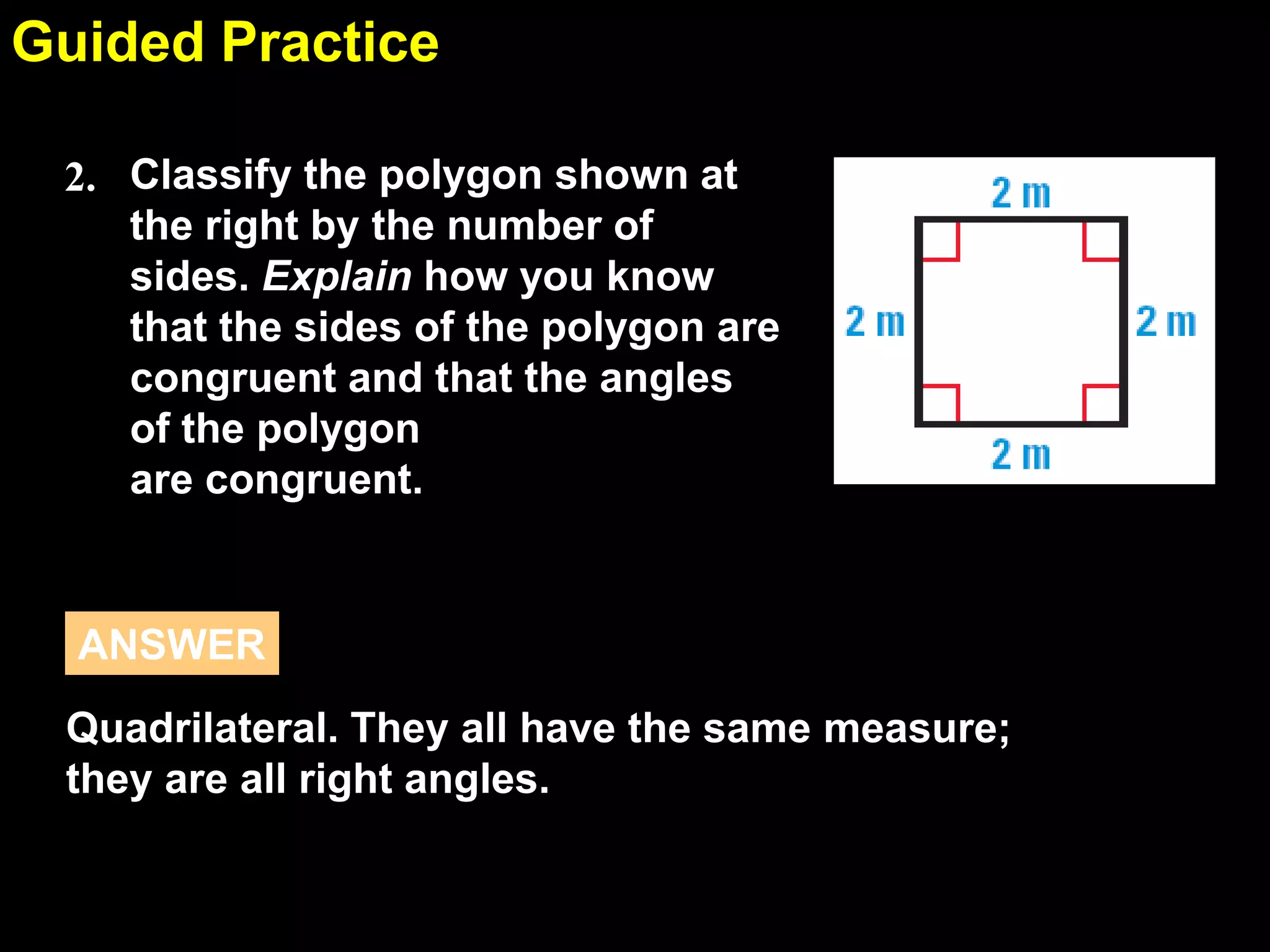 1.6Guided Practice
Classify the polygon shown at
the right by the number of
sides. Explain how you know
that the sides of the polygon are
congruent and that the angles
of the polygon
are congruent.
2.
Quadrilateral. They all have the same measure;
they are all right angles.
ANSWER
 