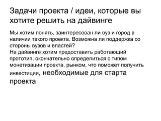 Задачи проекта, которые мы хотим
решить на дайвинге:
Мы хотим понять, заинтересованы ли ВУЗы (в частности УрФУ) и
город в наличии такого проекта.
Возможна ли поддержка со стороны учебных заведений и
властей?
На дайвинге хотим представить работающий прототип,
окончательно определиться с типом монетизации проекта и
объемом рынка, что поможет получить четкие требования к первой
альфа-версии. Дайвинг также поможет получить нам адекватную
оценку рентабельности, необходимую для получения инвестиций,
требуемых для старта проекта.

 