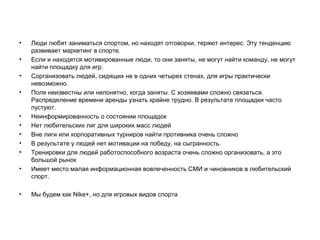 •
•
•
•

•
•
•
•
•
•

•

Люди любят заниматься спортом, но находят отговорки, теряют интерес. Эту
тенденцию развивает маркетинг в спорте.
Если и находятся мотивированные люди, то они заняты, не могут найти
команду, не могут найти площадку для игр.
Сорганизовать людей, сидящих не в одних четырех стенах, для игры
практически невозможно.
Поля неизвестны или непонятно, когда заняты. С хозяевами сложно связаться.
Распределение времени аренды узнать крайне трудно. В результате площадки
часто пустуют.
Неинформированность о состоянии площадок
Нет любительских лиг для широких масс людей
Вне лиги или корпоративных турниров найти противника очень сложно
В результате у людей нет мотивации на победу, на сыгранность.
Тренировки для людей работоспособного возраста очень сложно организовать,
а это большой рынок
Имеет место малая информационная вовлеченность СМИ и чиновников в
любительский спорт.
Мы будем как Nike+, но для игровых видов спорта

 