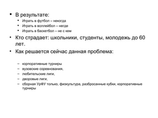 • В результате:
 Играть в футбол – некогда
 Играть в волейбол – негде
 Играть в баскетбол – не с кем

• Кто страдает: школьники, студенты, молодежь до 60
лет
• Как решается сейчас данная проблема:
–
–
–
–
–
–
–

корпоративные турниры,
вузовские соревнования,
любительские лиги,
дворовые лиги,
физкультура в университете,
разбросанные кубки
из тренировок в УрФУ – только сборная УрФУ – сложно попасть

 