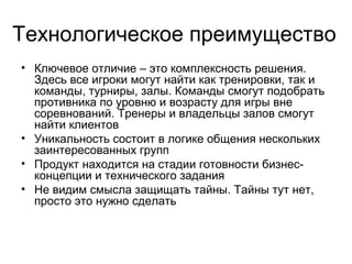 Технологическое преимущество
• Ключевое отличие от существующих проектов – это
комплексность решения. Здесь все игроки смогут
найти как тренировки, так и команды, турниры, залы.
Команды смогут подобрать противника по уровню и
возрасту для игры вне соревнований. Тренеры и
владельцы залов смогут найти клиентов. И все не
ограничивается узкой специализацией на одном виде
спорта
• Уникальность решения состоит в логике общения
целевых групп людей, имеющих неудовлетворенный
интерес в сфере спорта
• Продукт находится на стадии полной готовности
бизнес-концепции и технического задания

 