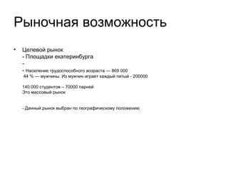 Оценка потенциала рынка
•
•

Площадки Екатеринбурга (около 200 позиций)
Секции (трудно провести оценку, около 50 крупных
игроков на рынке)
•
Население трудоспособного возраста
869 000 человек, 44 % — мужчины. Из мужчин играет
каждый пятый – итого 200000
140.000 студентов = 70000 парней = 35000 играющих
Это массовый рынок. При условиях получения 10%
рынка, проект будет иметь 20.000 активных
пользователей, соответственно, это активность около
1000 человек в день, что уже хорошо для
регионального специализированного проекта
•

Выборка сделана только по рынку Екатеринбурга, так
как бизнес-модель требует обкатки в условиях
шаговой доступности для работников проекта

 