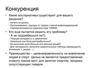 Конкуренты
•

Какие альтернативы существуют для нашего решения?
•
•

Организовывать турниры при поддержке города с малой информационной
отдачей

•
•

Ничего не делать

Самоорганизоваться (но здесь потребуется исключительная харизма
руководителя)

Кто еще пытается решить эту проблему?
•
•

rfll.ru – российская футбольная любительская лига

•

ehl96.ru lhl66.ru – Екатеринбургские хоккейная лига

•

obl66.ru - любительская баскетбольная лига Свердловской области

•

ekbfootball.ru – примерно 7000 человек, показатель успешности бизнесмодели, но это магазин, плюсом, специализирущийся только на футболе

•
•

ekb.sportmesto.ru – каталог площадок (с нулевой посещаемостью)

lfl.ru – самый сильный игрок на Российском, но специализирован на
футболе. Хороший пример систематизации данных.

Наши основные преимущества – целенаправленность на вовлечение людей в
спорт, причем в разные его виды. Основной целью не является предоставление
клиенту поиска мест для занятия спортом или продажа сопутствующих товаров.

 