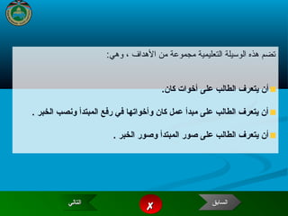 3
:‫وهي‬ ، ‫الهداف‬ ‫من‬ ‫مجموعة‬ ‫التعليمية‬ ‫الوسيلة‬ ‫هذه‬ ‫تضم‬
.‫كان‬ ‫أخوات‬ ‫على‬ ‫الطالب‬ ‫يتعرف‬ ‫أن‬
. ‫الخبر‬ ‫ونصب‬ ‫المبتدأ‬ ‫رفع‬ ‫في‬ ‫وأخواتها‬ ‫كان‬ ‫عمل‬ ‫مبدأ‬ ‫على‬ ‫الطالب‬ ‫يتعرف‬ ‫أن‬
‫الخبر‬ ‫وصور‬ ‫المبتدأ‬ ‫صور‬ ‫على‬ ‫الطالب‬ ‫يتعرف‬ ‫أن‬..
‫التالي‬‫التالي‬‫التالي‬‫التالي‬
 ‫السابق‬‫السابق‬‫السابق‬‫السابق‬
 