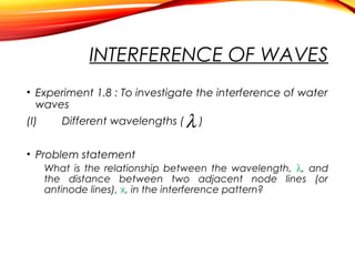 INTERFERENCE OF WAVES
• Experiment 1.8 : To investigate the interference of water
waves
(I)

Different wavelengths (

λ)

• Problem statement
What is the relationship between the wavelength, λ, and
the distance between two adjacent node lines (or
antinode lines), x, in the interference pattern?

 
