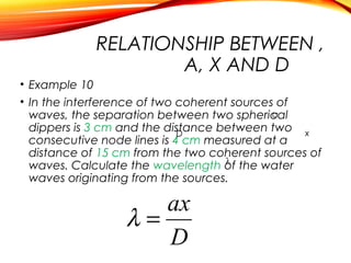 RELATIONSHIP BETWEEN ,
A, X AND D
• Example 10
• In the interference of two coherent sources of
a
waves, the separation between two spherical
dippers is 3 cm and the distance between two x
D
consecutive node lines is 4 cm measured at a
distance of 15 cm from the two coherent sources of
λ
waves. Calculate the wavelength of the water
waves originating from the sources.

ax
λ=
D

 