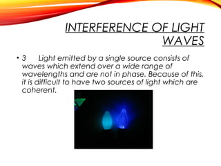 INTERFERENCE OF LIGHT
WAVES
• 3
Light emitted by a single source consists of
waves which extend over a wide range of
wavelengths and are not in phase. Because of this,
it is difficult to have two sources of light which are
coherent.

 