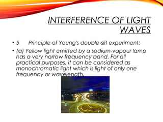 INTERFERENCE OF LIGHT
WAVES
• 5
Principle of Young's double-slit experiment:
• (a) Yellow light emitted by a sodium-vapour lamp
has a very narrow frequency band. For all
practical purposes, it can be considered as
monochromatic light which is light of only one
frequency or wavelength.

 