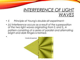 INTERFERENCE OF LIGHT
WAVES
• 5
Principle of Young's double-slit experiment:
• (c) Interference occurs as a result of the superposition
of the two light waves originating from S1 and S2. A
pattern consisting of a series of parallel and alternating
bright and dark fringes is formed.
•

 