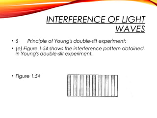 INTERFERENCE OF LIGHT
WAVES
• 5
Principle of Young's double-slit experiment:
• (e) Figure 1.54 shows the interference pattern obtained
in Young's double-slit experiment.

• Figure 1.54

 